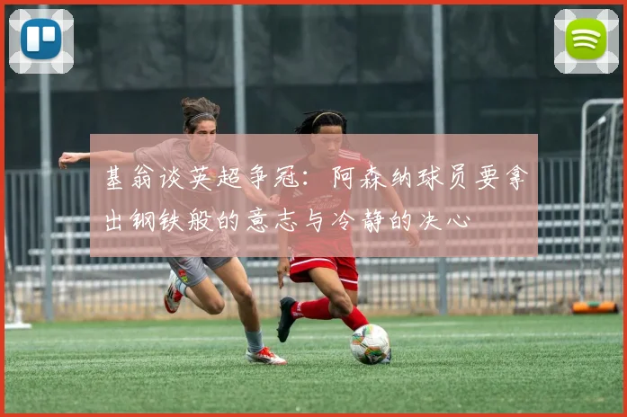 基翁谈英超争冠：阿森纳球员要拿出钢铁般的意志与冷静的决心